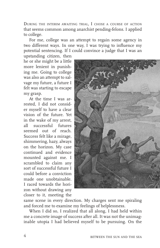 DURING THE INTERIM AWAITING TRIAL, | CHOSE A COURSE OF ACTION that seems common among anarchist pending-felons. I applied o college. For me, college was an attempt to regain some agency in two different ways. In one way, I was trying to influence my potential sentencing. If I could convince a judge that I was an upstanding citizen, then he or she might be alitile more lenient in punish- ing me. Going o college was also an attempt to sal- vage my future, a future [ el was starting to escape my grasp. At the time I was ar- rested, I did not consid- er myself to have a clear vision of the future, Yet in the wake of my arrest, all successful _futures scemed out of reach. Success felt like a mirage, shimmering, hazy, always on the horizon. My case continued and evidence mounted against me. I scrambled to claim any sort of successful future I could before a conviction made one unobtainable. 1 raced towards the hori. zon without drawing any dloser to it, meeting the same scene in every direction. My charges sent me spiraling and forced me to examine my feelings of helplessness. When I did so, I realized that all along, I had held within me a concrete image of success afier all. It was not the unimag- inable utopia I had believed myself to be pursuing. On the 4 BETWEEN THE SUN AND THE SEA